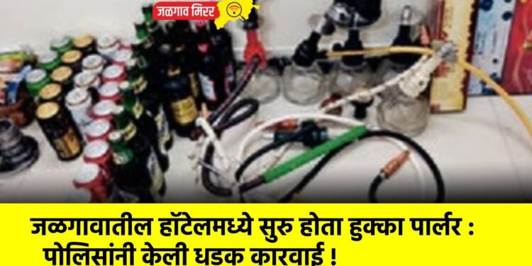 जळगावातील हॉटेलमध्ये सुरु होता हुक्का पार्लर : पोलिसांनी केली धडक कारवाई !