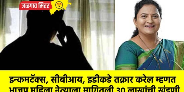 इन्कमटॅक्स, सीबीआय, इडीकडे तक्रार करेल म्हणत भाजप महिला नेत्याला मागितली ३० लाखांची खंडणी
