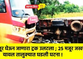 मजूर घेऊन जाणारा ट्रक उलटला ; २५ मजूर जखमी ; यावल तालुक्यात घडली घटना !