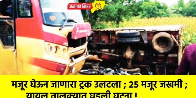 मजूर घेऊन जाणारा ट्रक उलटला ; २५ मजूर जखमी ; यावल तालुक्यात घडली घटना !