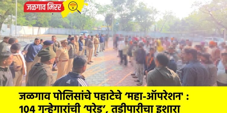 जळगाव पोलिसांचे पहाटेचे ‘महा-ऑपरेशन’ : १०४ गुन्हेगारांची ‘परेड’, तडीपारीचा इशारा
