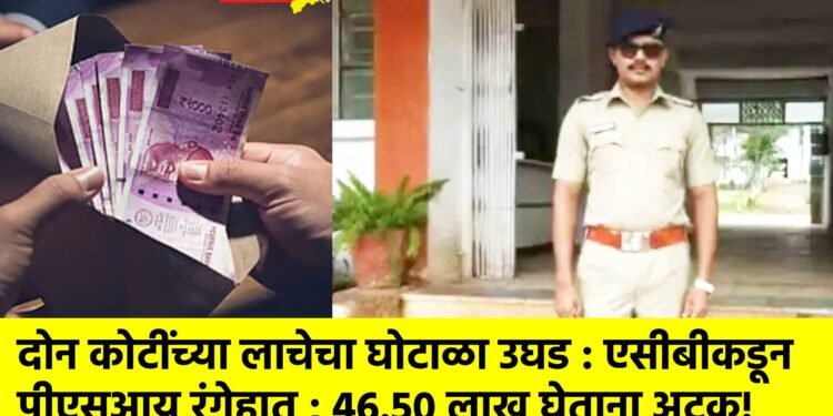 दोन कोटींच्या लाचेचा घोटाळा उघड : एसीबीकडून पीएसआय रंगेहात ; 46.50 लाख घेताना अटक!