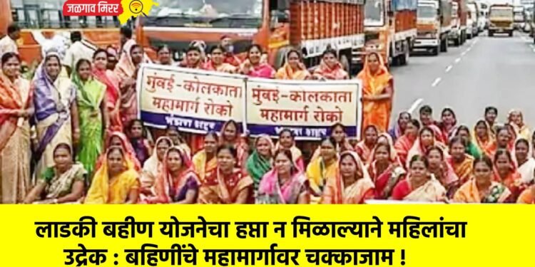 लाडकी बहीण योजनेचा हप्ता न मिळाल्याने महिलांचा उद्रेक : बहिणींचे महामार्गावर चक्काजाम !