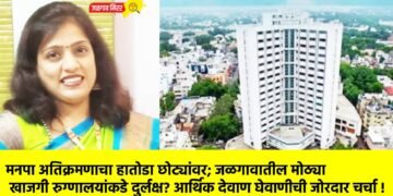 मनपा अतिक्रमणाचा हातोडा छोट्यांवर; जळगावातील मोठ्या खाजगी रुग्णालयांकडे दुर्लक्ष? आर्थिक देवाण घेवाणीची जोरदार चर्चा !