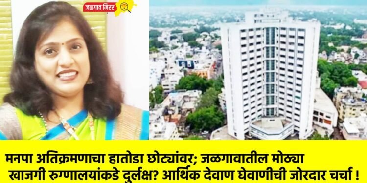 मनपा अतिक्रमणाचा हातोडा छोट्यांवर; जळगावातील मोठ्या खाजगी रुग्णालयांकडे दुर्लक्ष? आर्थिक देवाण घेवाणीची जोरदार चर्चा !