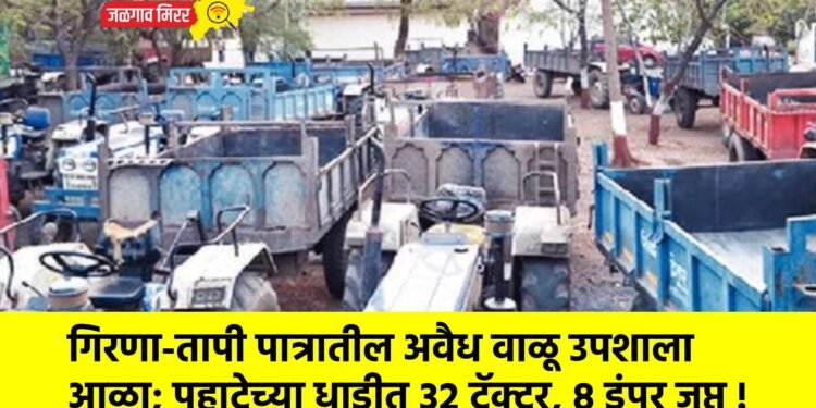 गिरणा-तापी पात्रातील अवैध वाळू उपशाला आळा; पहाटेच्या धाडीत ३२ ट्रॅक्टर, ८ डंपर जप्त !