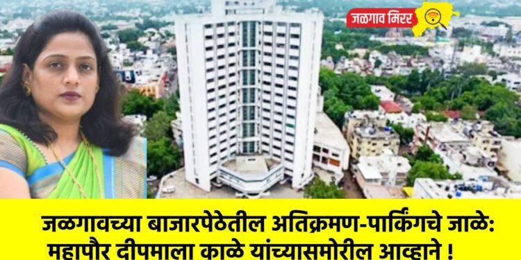 जळगावच्या बाजारपेठेतील अतिक्रमण-पार्किंगचे जाळे: महापौर दीपमाला काळे यांच्यासमोरील आव्हाने !
