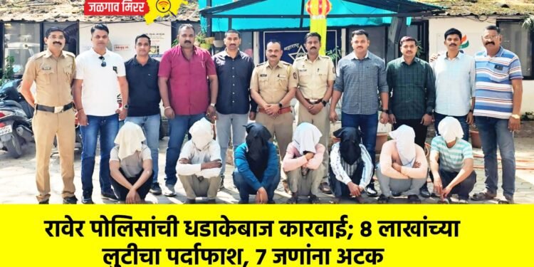 रावेर पोलिसांची धडाकेबाज कारवाई; ८ लाखांच्या लुटीचा पर्दाफाश, ७ जणांना अटक