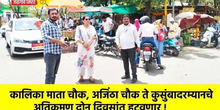 कालिका माता चौक, अजिंठा चौक ते कुसुंबादरम्यानचे अतिक्रमण दोन दिवसांत हटवणार !