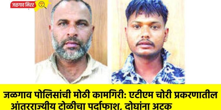 जळगाव पोलिसांची मोठी कामगिरी: एटीएम चोरी प्रकरणातील आंतरराज्यीय टोळीचा पर्दाफाश, दोघांना अटक