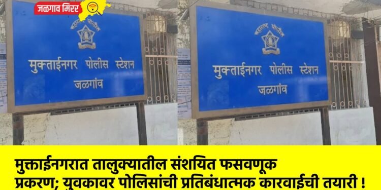 मुक्ताईनगरात तालुक्यातील संशयित फसवणूक प्रकरण; युवकावर पोलिसांची प्रतिबंधात्मक कारवाईची तयारी !