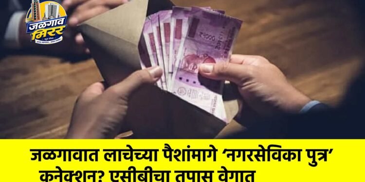जळगावात लाचेच्या पैशांमागे ‘नगरसेविका पुत्र’ कनेक्शन? एसीबीचा तपास वेगात