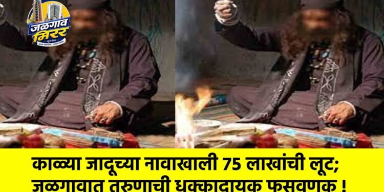 काळ्या जादूच्या नावाखाली ७५ लाखांची लूट; जळगावात तरुणाची धक्कादायक फसवणूक !