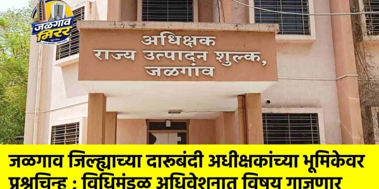 जळगाव जिल्ह्याच्या दारूबंदी अधीक्षकांच्या भूमिकेवर प्रश्नचिन्ह ; विधिमंडळ अधिवेशनात विषय गाजणार