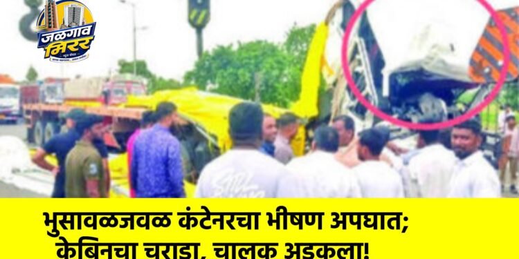 भुसावळजवळ कंटेनरचा भीषण अपघात; केबिनचा चुराडा, चालक अडकला!