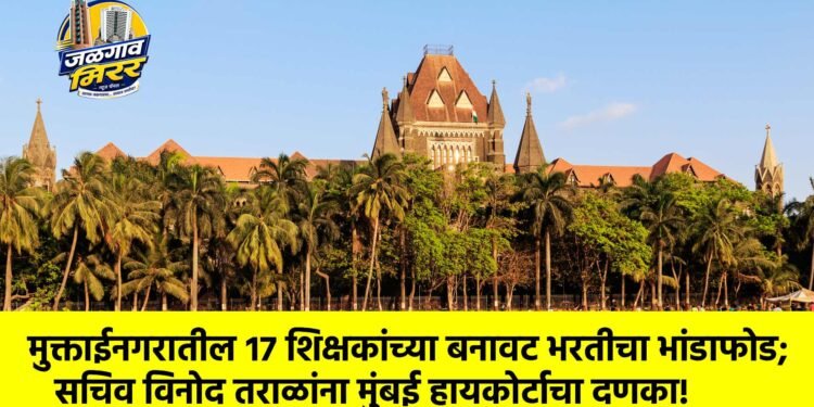 मुक्ताईनगरातील १७ शिक्षकांच्या बनावट भरतीचा भांडाफोड; सचिव विनोद तराळांना मुंबई हायकोर्टाचा दणका!