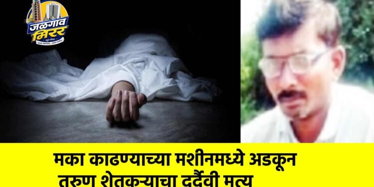मका काढण्याच्या मशीनमध्ये अडकून तरुण शेतकऱ्याचा दुर्दैवी मृत्यू